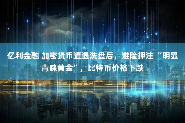 亿利金融 加密货币遭遇洗盘后，避险押注 “明显青睐黄金”，比特币价格下跌