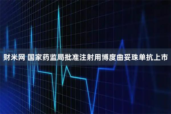 财米网 国家药监局批准注射用博度曲妥珠单抗上市