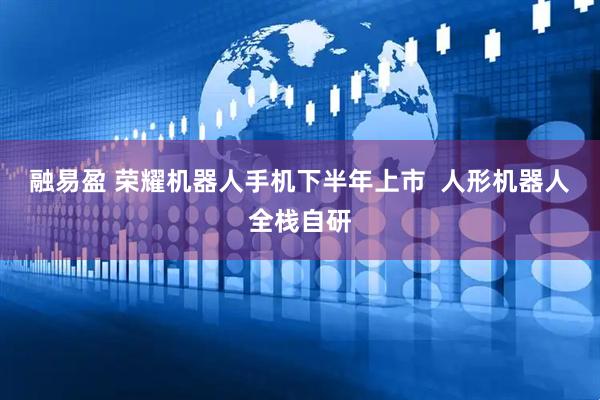 融易盈 荣耀机器人手机下半年上市  人形机器人全栈自研