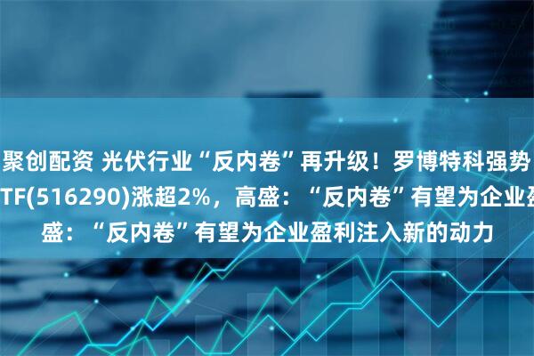聚创配资 光伏行业“反内卷”再升级！罗博特科强势涨停，光伏龙头ETF(516290)涨超2%，高盛：“反内卷”有望为企业盈利注入新的动力