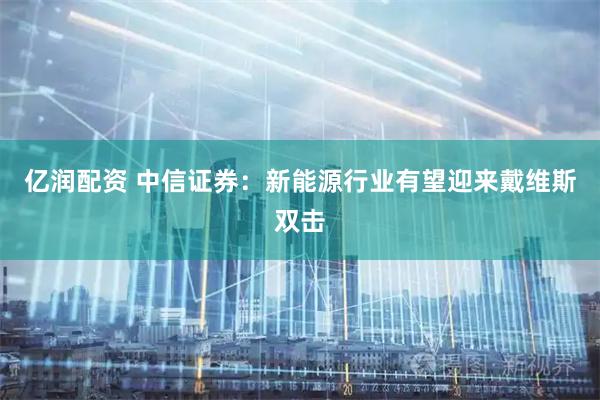 亿润配资 中信证券:新能源行业有望迎来戴维斯双击