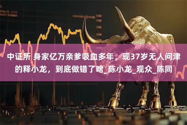 中证所 身家亿万亲爹吸血多年,现37岁无人问津的释小龙,到底做错了啥_陈小龙_观众_陈同