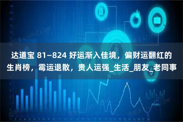 达道宝 81—824 好运渐入佳境，偏财运翻红的生肖榜，霉运退散，贵人运强_生活_朋友_老同事
