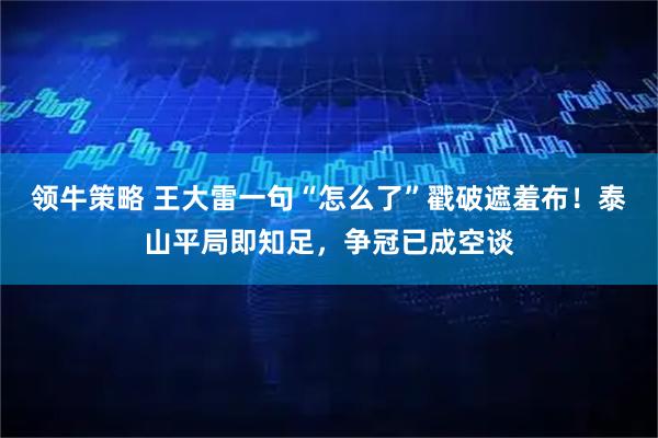 领牛策略 王大雷一句“怎么了”戳破遮羞布！泰山平局即知足，争冠已成空谈