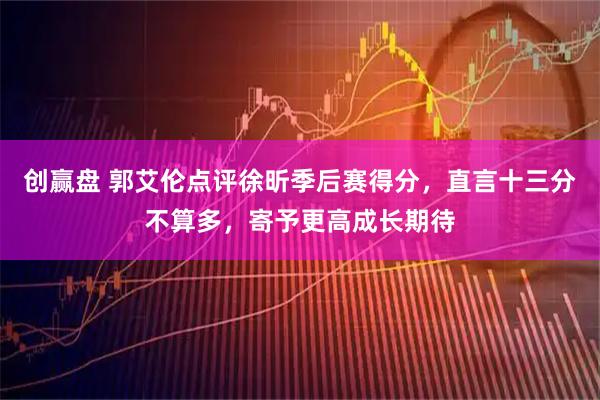 创赢盘 郭艾伦点评徐昕季后赛得分，直言十三分不算多，寄予更高成长期待