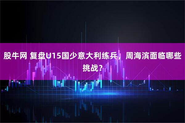 股牛网 复盘U15国少意大利练兵，周海滨面临哪些挑战？