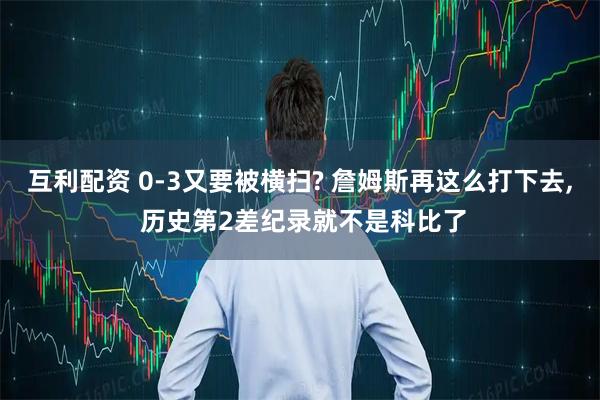 互利配资 0-3又要被横扫? 詹姆斯再这么打下去, 历史第2差纪录就不是科比了