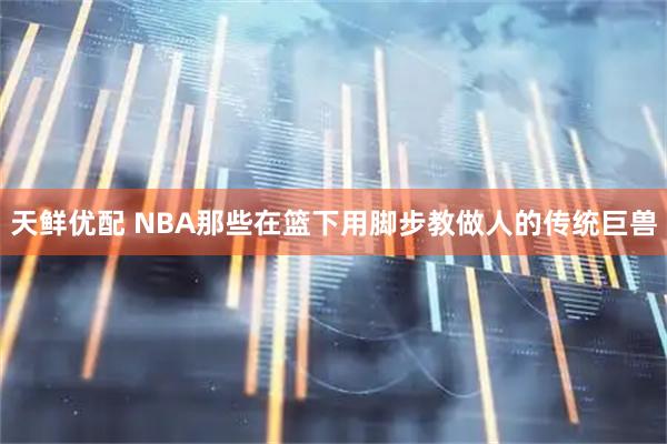 天鲜优配 NBA那些在篮下用脚步教做人的传统巨兽