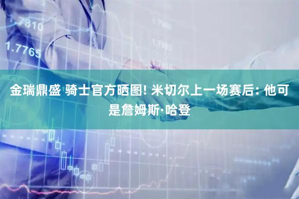 金瑞鼎盛 骑士官方晒图! 米切尔上一场赛后: 他可是詹姆斯·哈登