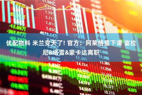 优配物料 米兰变天了! 官方：阿莱格里下课 富拉尼&塔雷&蒙卡达离职