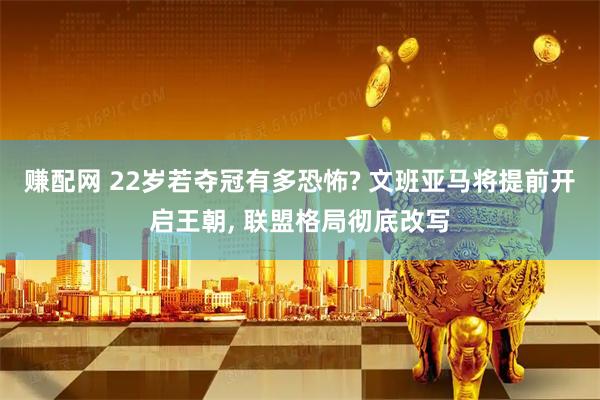 赚配网 22岁若夺冠有多恐怖? 文班亚马将提前开启王朝, 联盟格局彻底改写