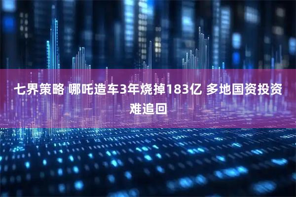 七界策略 哪吒造车3年烧掉183亿 多地国资投资难追回