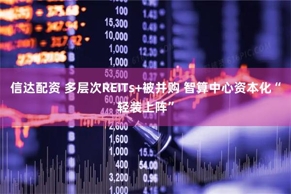 信达配资 多层次REITs+被并购 智算中心资本化“轻装上阵”