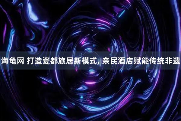 海龟网 打造瓷都旅居新模式, 亲民酒店赋能传统非遗