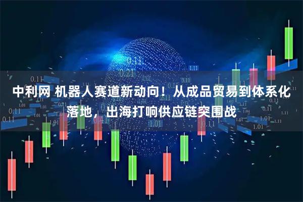 中利网 机器人赛道新动向!从成品贸易到体系化落地,出海打响供应链突围战
