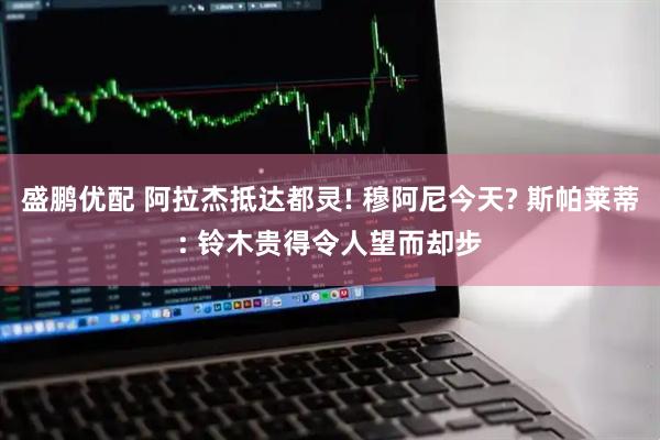 盛鹏优配 阿拉杰抵达都灵! 穆阿尼今天? 斯帕莱蒂: 铃木贵得令人望而却步