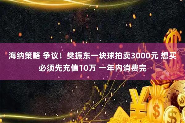 海纳策略 争议!樊振东一块球拍卖3000元 想买必须先充值10万 一年内消费完