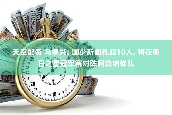 天臣配资 马德兴: 国少新面孔超10人, 将在明日之星冠军赛对阵阿森纳梯队