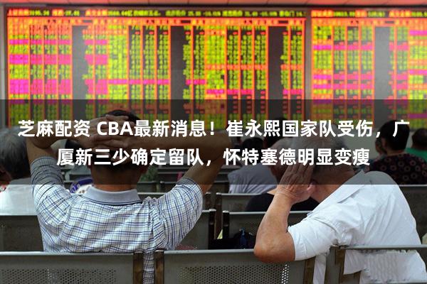芝麻配资 CBA最新消息！崔永熙国家队受伤，广厦新三少确定留队，怀特塞德明显变瘦