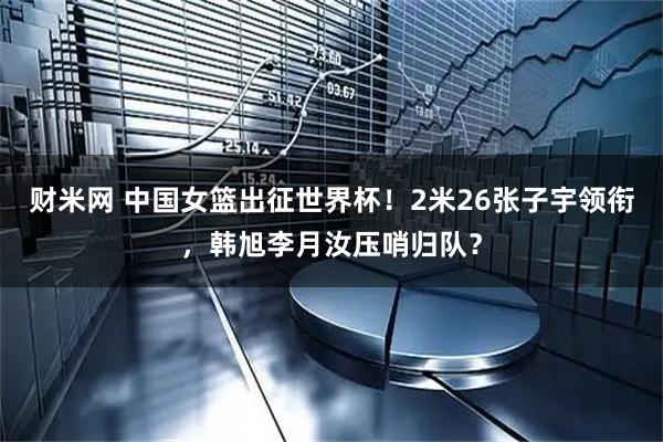 财米网 中国女篮出征世界杯！2米26张子宇领衔，韩旭李月汝压哨归队？