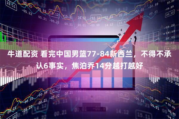 牛道配资 看完中国男篮77-84新西兰,不得不承认6事实,焦泊乔14分越打越好