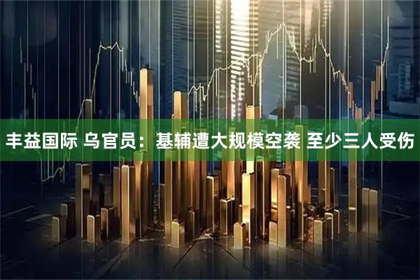 丰益国际 乌官员：基辅遭大规模空袭 至少三人受伤